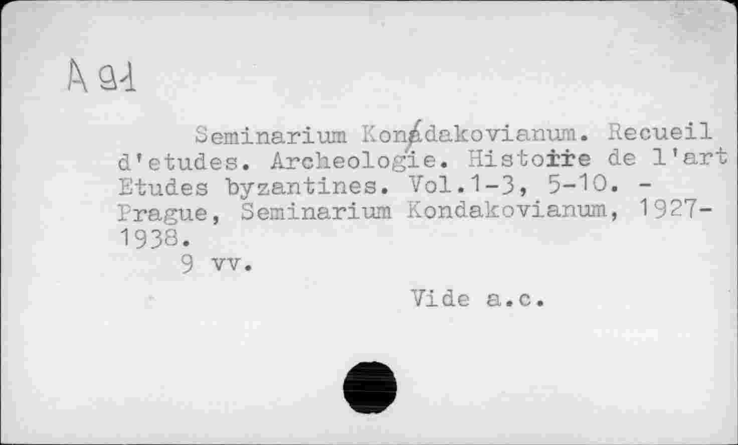 ﻿Seminarium Kon^dakоvianum. Recueil d’etudes. Archéologie. Histoire de l’art Etudes byzantines. Vol. 1-3, 5-Ю. -Prague, Seminarium Kondakovianum, 1927-1938.
9 vv.
Vide a.c.